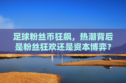 足球粉丝币狂飙，热潮背后是粉丝狂欢还是资本博弈？足球粉丝币狂飙，狂欢还是资本博弈？