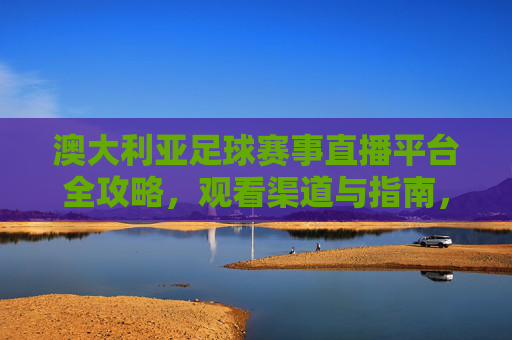 澳大利亚足球赛事直播平台全攻略,观看渠道与指南,澳大利亚足球赛事直播平台全攻略,观看渠道与指南 澳大利亚足球赛事直播平台全攻略,观看渠道与指南,澳大利亚足球赛事直播平台全攻略,观看渠道与指南