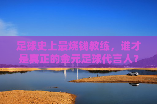 足球史上最烧钱教练,谁才是真正的金元足球代言人?足球史上最烧钱教练,金元足球代言人 足球史上最烧钱教练,谁才是真正的金元足球代言人?足球史上最烧钱教练,金元足球代言人