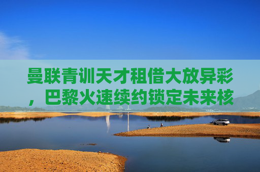 曼联青训天才租借大放异彩,巴黎火速续约锁定未来核心,曼联青训天才租借大放异彩,巴黎火速续约锁定未来核心 曼联青训天才租借大放异彩,巴黎火速续约锁定未来核心,曼联青训天才租借大放异彩,巴黎火速续约锁定未来核心