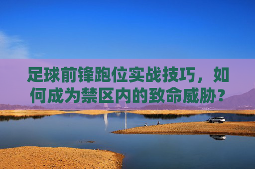 足球前锋跑位实战技巧，如何成为禁区内的致命威胁？前锋禁区跑位实战技巧，铸就致命威胁