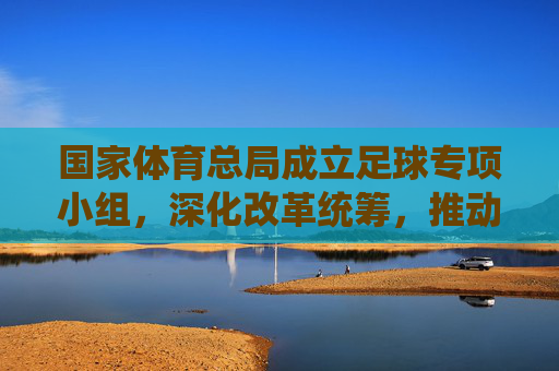 国家体育总局成立足球专项小组,深化改革统筹,推动中国足球系统性变革,国家体育总局成立足球专项小组 深化改革统筹推动系统性变革 国家体育总局成立足球专项小组,深化改革统筹,推动中国足球系统性变革,国家体育总局成立足球专项小组 深化改革统筹推动系统性变革