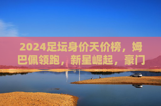 2024足坛身价天价榜,姆巴佩领跑,新星崛起,豪门格局再洗牌?2024足坛身价天价榜,姆巴佩领跑,新星崛起重塑豪门格局 2024足坛身价天价榜,姆巴佩领跑,新星崛起,豪门格局再洗牌?2024足坛身价天价榜,姆巴佩领跑,新星崛起重塑豪门格局