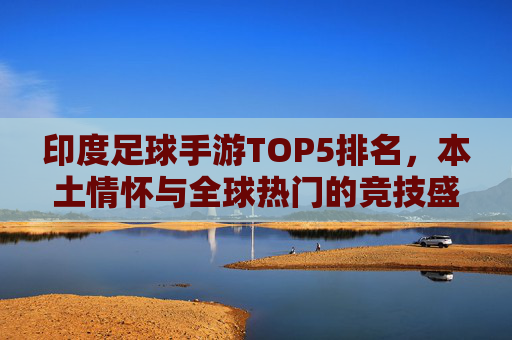 印度足球手游TOP5排名,本土情怀与全球热门的竞技盛宴,印度足球手游TOP5,本土情怀与全球热门的竞技盛宴 印度足球手游TOP5排名,本土情怀与全球热门的竞技盛宴,印度足球手游TOP5,本土情怀与全球热门的竞技盛宴