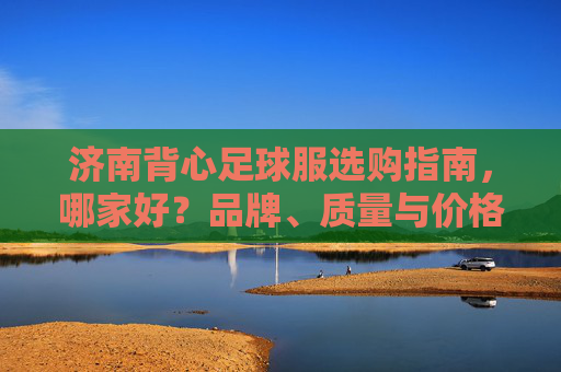 济南背心足球服选购指南,哪家好?品牌、质量与价格全解析,济南背心足球服选购指南,品牌、质量与价格全解析 济南背心足球服选购指南,哪家好?品牌、质量与价格全解析,济南背心足球服选购指南,品牌、质量与价格全解析