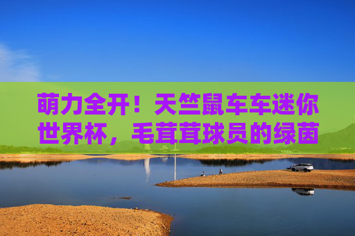 萌力全开!天竺鼠车车迷你世界杯,毛茸茸球员的绿茵梦,萌力全开!天竺鼠车车迷你世界杯,毛茸茸球员的绿茵梦 萌力全开!天竺鼠车车迷你世界杯,毛茸茸球员的绿茵梦,萌力全开!天竺鼠车车迷你世界杯,毛茸茸球员的绿茵梦