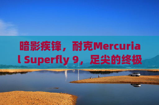 暗影疾锋,耐克Mercurial Superfly 9,足尖的终极速度武器 暗影疾锋,耐克Mercurial Superfly 9,足尖的终极速度武器
