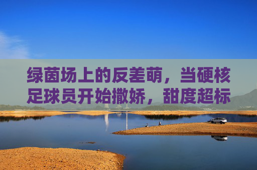 绿茵场上的反差萌，当硬核足球员开始撒娇，甜度超标预警！