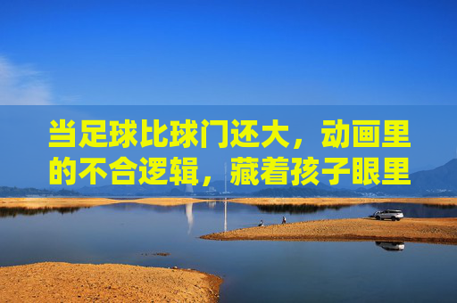 当足球比球门还大，动画里的不合逻辑，藏着孩子眼里的足球快乐，足球比球门大，动画里的不合逻辑，藏着孩子的足球快乐