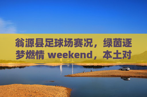 翁源县足球场赛况,绿茵逐梦燃情 weekend,本土对决引爆全场,翁源县足球场周末本土对决燃情引爆全场 翁源县足球场赛况,绿茵逐梦燃情 weekend,本土对决引爆全场,翁源县足球场周末本土对决燃情引爆全场