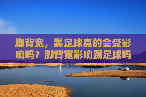 脚背宽,踢足球真的会受影响吗?脚背宽影响踢足球吗? 脚背宽,踢足球真的会受影响吗?脚背宽影响踢足球吗?