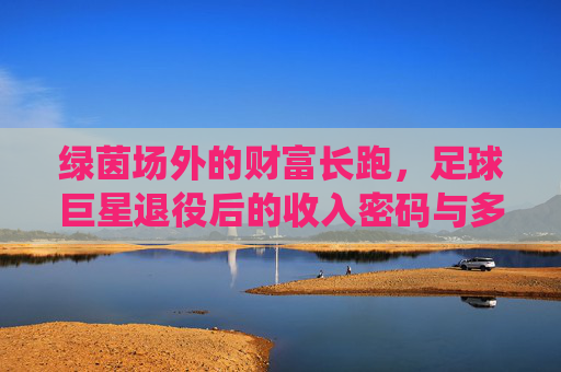 绿茵场外的财富长跑,足球巨星退役后的收入密码与多元布局,绿茵场外的财富长跑,足球巨星退役后的多元收入布局 绿茵场外的财富长跑,足球巨星退役后的收入密码与多元布局,绿茵场外的财富长跑,足球巨星退役后的多元收入布局