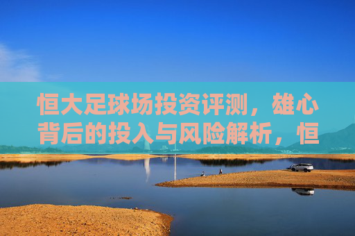 恒大足球场投资评测，雄心背后的投入与风险解析，恒大足球场投资评测，雄心背后的投入与风险