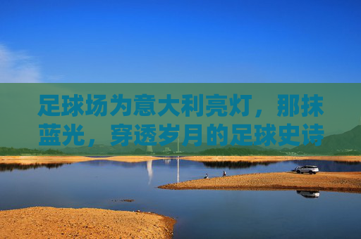 足球场为意大利亮灯，那抹蓝光，穿透岁月的足球史诗，意大利足球史诗，那抹穿透岁月的蓝光