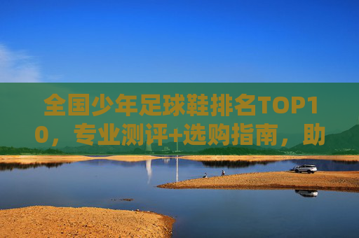 全国少年足球鞋排名TOP10,专业测评+选购指南,助小球员驰骋绿茵,全国少年足球鞋TOP10排名,专业测评+选购指南,助小球员驰骋绿茵 全国少年足球鞋排名TOP10,专业测评+选购指南,助小球员驰骋绿茵,全国少年足球鞋TOP10排名,专业测评+选购指南,助小球员驰骋绿茵
