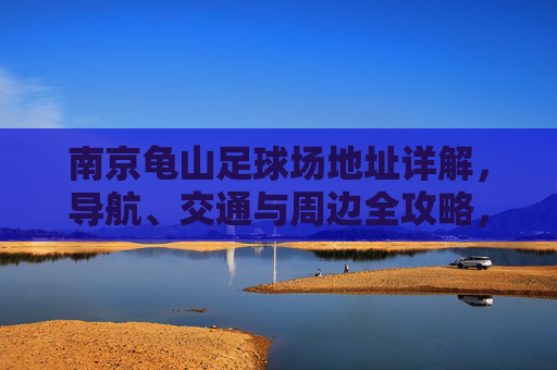 南京龟山足球场地址详解，导航、交通与周边全攻略，南京龟山足球场地址导航交通及周边全攻略
