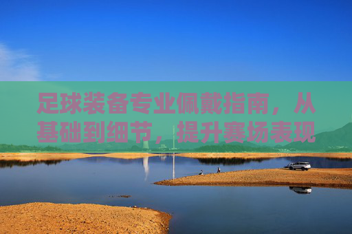 足球装备专业佩戴指南，从基础到细节，提升赛场表现，足球装备专业佩戴指南，从基础细节到赛场提升