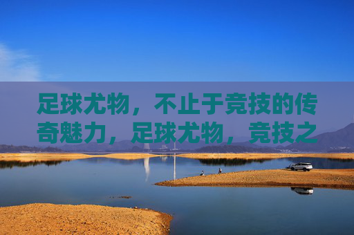 足球尤物，不止于竞技的传奇魅力，足球尤物，竞技之外的传奇魅力