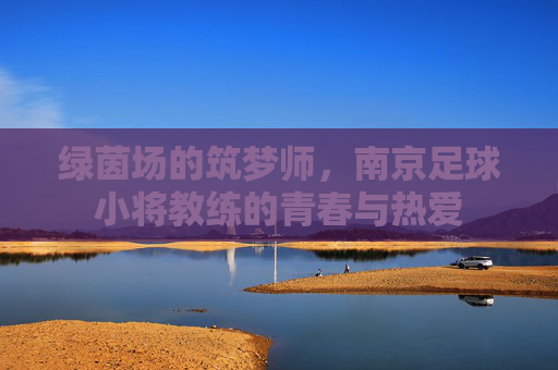绿茵场的筑梦师,南京足球小将教练的青春与热爱 绿茵场的筑梦师,南京足球小将教练的青春与热爱