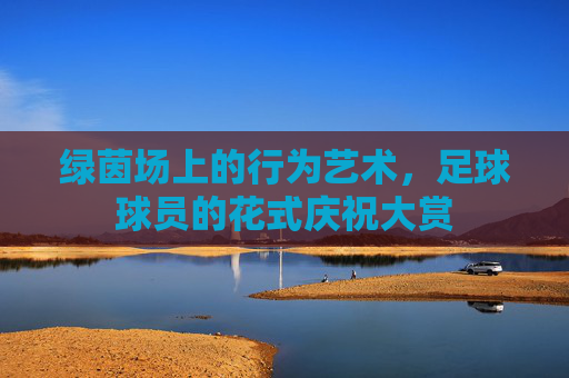 绿茵场上的行为艺术,足球球员的花式庆祝大赏 绿茵场上的行为艺术,足球球员的花式庆祝大赏