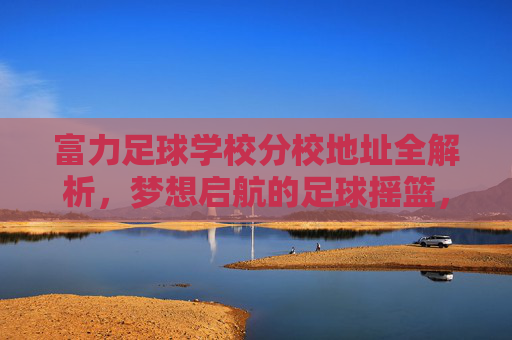 富力足球学校分校地址全解析，梦想启航的足球摇篮，富力足球学校分校地址全解析，梦想启航的足球摇篮