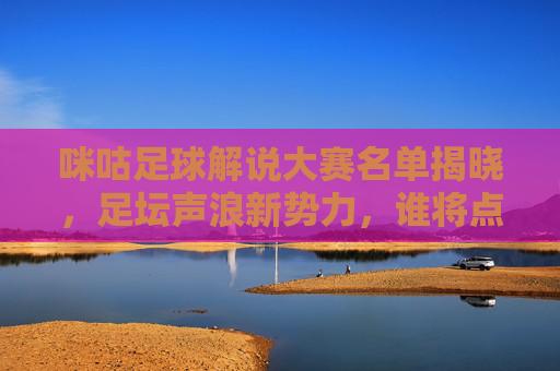 咪咕足球解说大赛名单揭晓，足坛声浪新势力，谁将点燃赛场激情？咪咕足球解说大赛名单揭晓 足坛新声浪将点燃赛场激情