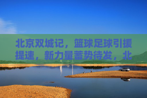 北京双城记，篮球足球引援提速，新力量蓄势待发，北京双城记，篮球足球引援提速 新力量蓄势待发