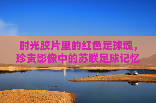 时光胶片里的红色足球魂，珍贵影像中的苏联足球记忆，时光胶片里的苏联红色足球魂