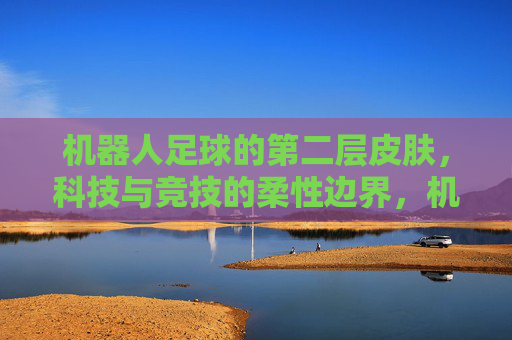 机器人足球的第二层皮肤,科技与竞技的柔性边界,机器人足球的第二层皮肤,科技与竞技的柔性边界 机器人足球的第二层皮肤,科技与竞技的柔性边界,机器人足球的第二层皮肤,科技与竞技的柔性边界