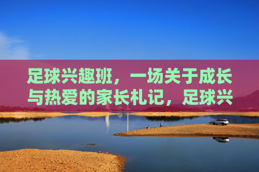 足球兴趣班,一场关于成长与热爱的家长札记,足球兴趣班里的成长与热爱,家长札记 足球兴趣班,一场关于成长与热爱的家长札记,足球兴趣班里的成长与热爱,家长札记