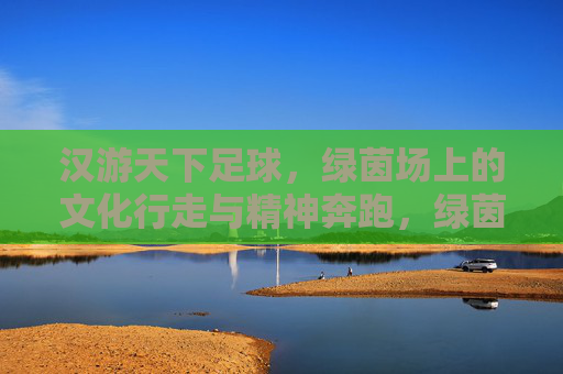 汉游天下足球,绿茵场上的文化行走与精神奔跑,绿茵场上的文化行走与精神奔跑 汉游天下足球,绿茵场上的文化行走与精神奔跑,绿茵场上的文化行走与精神奔跑