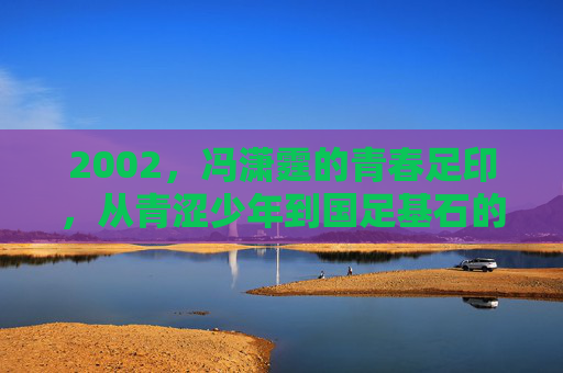 2002,冯潇霆的青春足印,从青涩少年到国足基石的序章 2002,冯潇霆的青春足印,从青涩少年到国足基石的序章