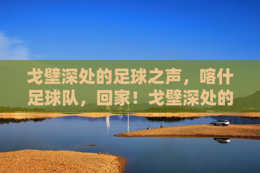 戈壁深处的足球之声,喀什足球队,回家!戈壁深处的足球之声,喀什足球队回家! 戈壁深处的足球之声,喀什足球队,回家!戈壁深处的足球之声,喀什足球队回家!