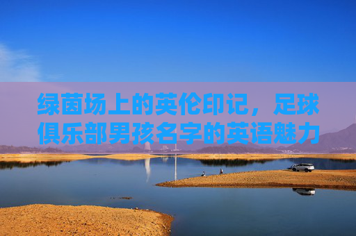 绿茵场上的英伦印记,足球俱乐部男孩名字的英语魅力与文化内涵,绿茵场上的英伦密码,足球俱乐部男孩名字的语言魅力与文化印记 绿茵场上的英伦印记,足球俱乐部男孩名字的英语魅力与文化内涵,绿茵场上的英伦密码,足球俱乐部男孩名字的语言魅力与文化印记