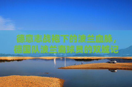 德意志战袍下的波兰血脉,德国队波兰裔球员的双城记,德意志战袍下的波兰血脉,德国队波兰裔球员的双城记 德意志战袍下的波兰血脉,德国队波兰裔球员的双城记,德意志战袍下的波兰血脉,德国队波兰裔球员的双城记