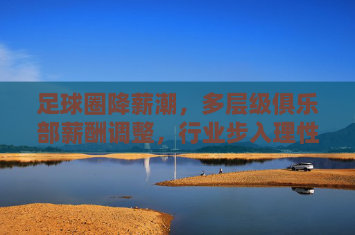 足球圈降薪潮，多层级俱乐部薪酬调整，行业步入理性发展新阶段，足球圈降薪潮，多层级俱乐部薪酬调整 行业步入理性发展新阶段
