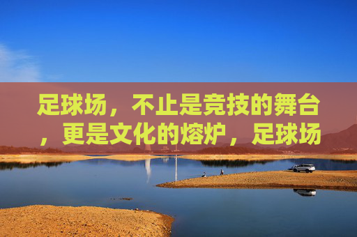 足球场，不止是竞技的舞台，更是文化的熔炉，足球场，竞技与文化的熔炉
