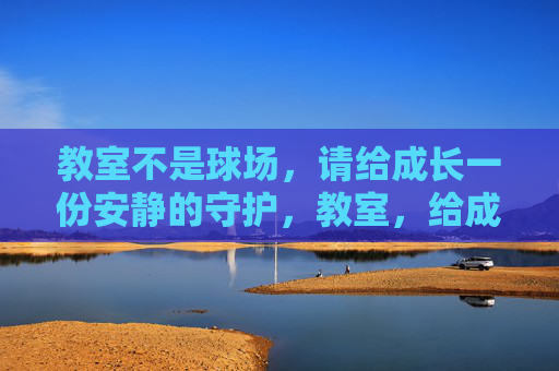 教室不是球场,请给成长一份安静的守护,教室,给成长一份安静的守护 教室不是球场,请给成长一份安静的守护,教室,给成长一份安静的守护