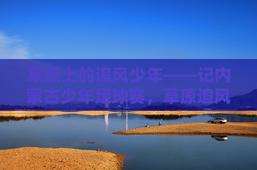 草原上的追风少年——记内蒙古少年足球赛,草原追风少年,内蒙古少年足球赛 草原上的追风少年——记内蒙古少年足球赛,草原追风少年,内蒙古少年足球赛