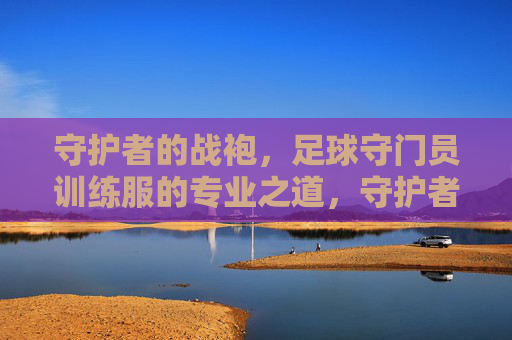 守护者的战袍,足球守门员训练服的专业之道,守护者的专业战袍,足球守门员训练服之道 守护者的战袍,足球守门员训练服的专业之道,守护者的专业战袍,足球守门员训练服之道