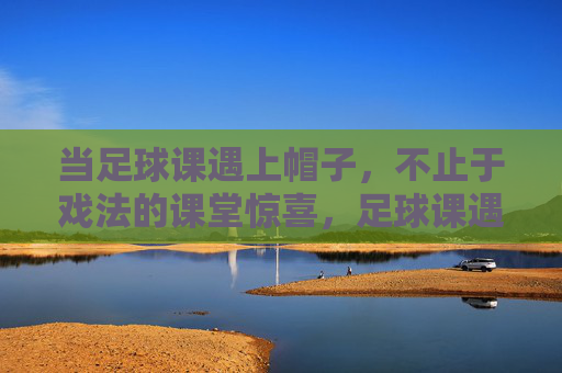 当足球课遇上帽子，不止于戏法的课堂惊喜，足球课遇帽子，不止戏法的课堂惊喜