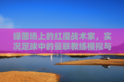 绿茵场上的红魔战术家,实况足球中的曼联教练模拟与执教艺术,绿茵红魔战术家,实况足球曼联教练模拟与执教艺术 绿茵场上的红魔战术家,实况足球中的曼联教练模拟与执教艺术,绿茵红魔战术家,实况足球曼联教练模拟与执教艺术