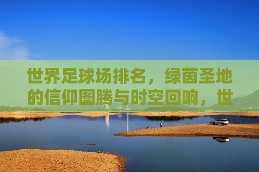 世界足球场排名,绿茵圣地的信仰图腾与时空回响,世界足球场排名,绿茵圣地的信仰图腾与时空回响 世界足球场排名,绿茵圣地的信仰图腾与时空回响,世界足球场排名,绿茵圣地的信仰图腾与时空回响