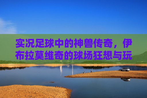 实况足球中的神兽传奇,伊布拉莫维奇的球场狂想与玩家信仰,实况神兽传奇,伊布的球场狂想与玩家信仰 实况足球中的神兽传奇,伊布拉莫维奇的球场狂想与玩家信仰,实况神兽传奇,伊布的球场狂想与玩家信仰