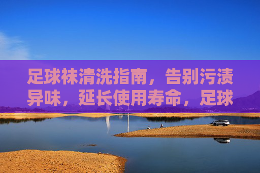 足球袜清洗指南，告别污渍异味，延长使用寿命，足球袜清洗指南，告别污渍异味，延长使用寿命