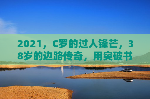 2021，C罗的过人锋芒，38岁的边路传奇，用突破书写不老神话，38岁C罗，边路突破书写不老神话