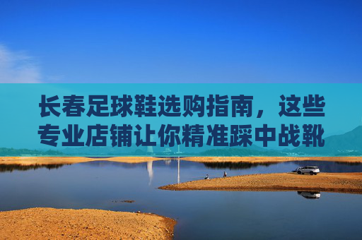 长春足球鞋选购指南,这些专业店铺让你精准踩中战靴,长春足球鞋选购指南,专业店铺精准踩中战靴 长春足球鞋选购指南,这些专业店铺让你精准踩中战靴,长春足球鞋选购指南,专业店铺精准踩中战靴