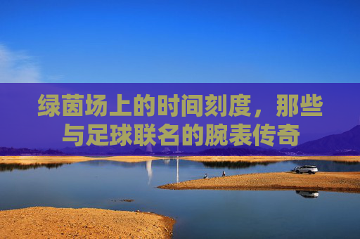 绿茵场上的时间刻度，那些与足球联名的腕表传奇