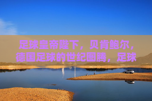 足球皇帝陛下，贝肯鲍尔，德国足球的世纪图腾，足球皇帝贝肯鲍尔，德国足球的世纪图腾