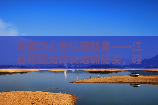 赣鄱沃土育绿茵新星——江西校园足球员培训纪实，赣鄱沃土育绿茵新星